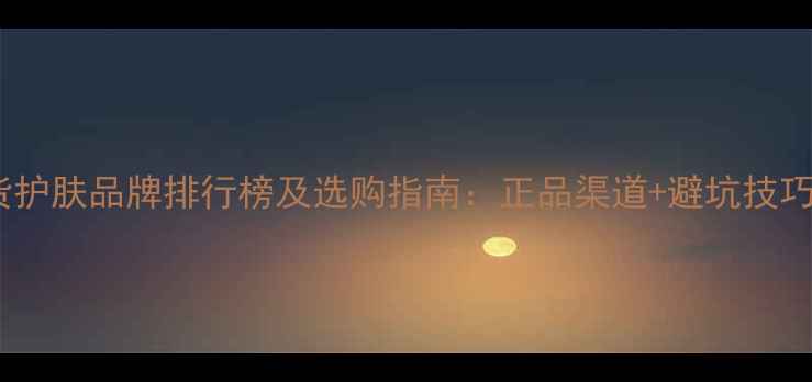 国货护肤品牌排行榜及选购指南正品渠道避坑技巧全