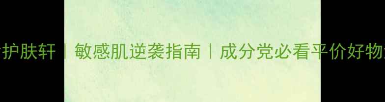 国货护肤轩敏感肌逆袭指南成分党必看平价好物清单