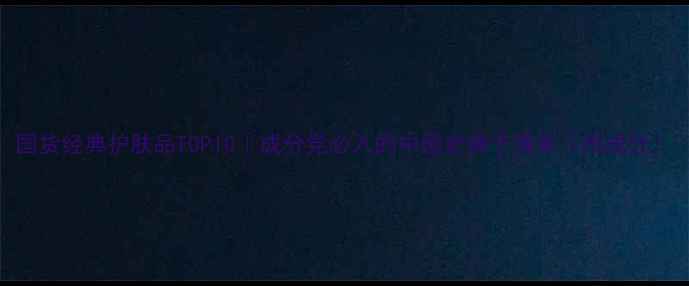 国货经典护肤品TOP10成分党必入的中国老牌子清单附成分