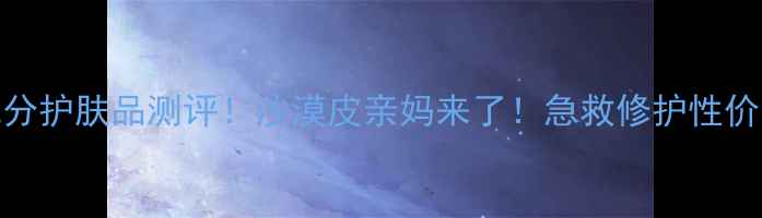 复活草成分护肤品测评沙漠皮亲妈来了急救修护性价比天花板