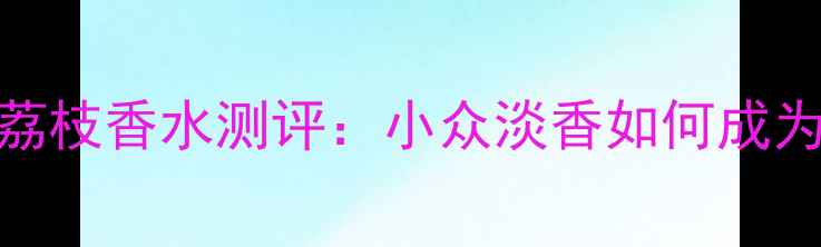 夏季必入Fresh黄糖荔枝香水测评小众淡香如何成为你的夏日专属香氛