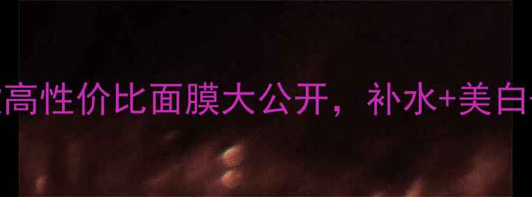 夏季必囤10款高性价比面膜大公开补水美白祛痘全搞定