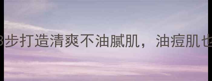 夏季护肤必看3步打造清爽不油腻肌油痘肌也能告别爆痘尴尬