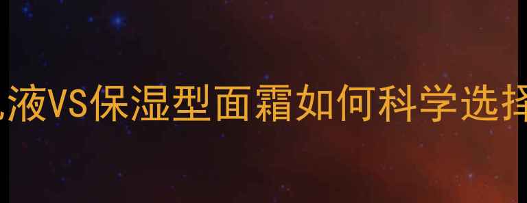 夏季护肤指南清爽型乳液VS保湿型面霜如何科学选择不同肤质使用全攻略