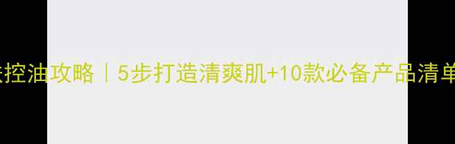 夏季油性皮肤控油攻略5步打造清爽肌10款必备产品清单附成分
