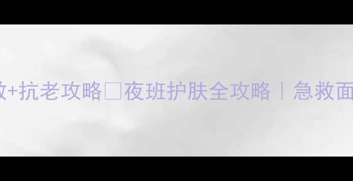 夜班党必看熬夜急救抗老攻略夜班护肤全攻略急救面膜夜间修护精华推荐