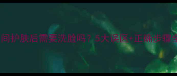 夜间护肤后需要洗脸吗5大误区正确步骤全