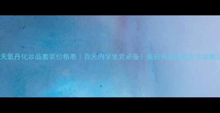 天氧丹化妆品套装价格表百元内学生党必备美白保湿抗初老全攻略