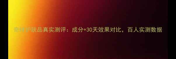 奇缔护肤品真实测评成分30天效果对比百人实测数据