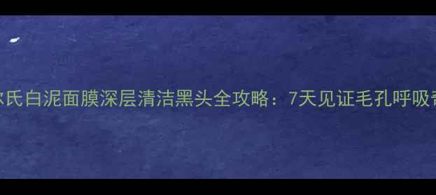 契尔氏白泥面膜深层清洁黑头全攻略7天见证毛孔呼吸奇迹
