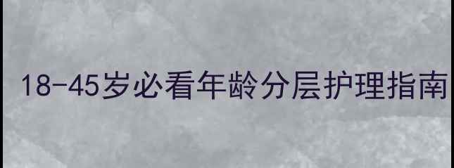 女性护肤黄金期18-45岁必看年龄分层护理指南附产品推荐