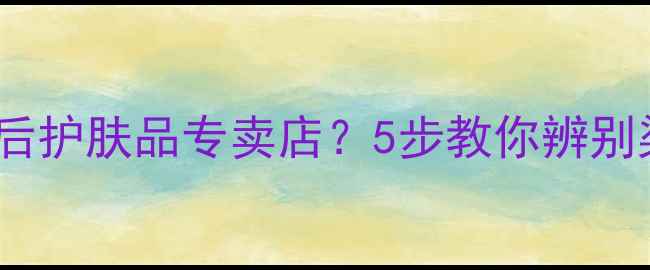 如何找到正品皇后护肤品专卖店5步教你辨别渠道与购买技巧