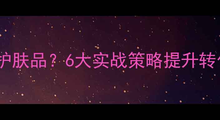 如何让顾客主动购买护肤品6大实战策略提升转化率附案例分析