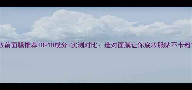 妆前面膜推荐TOP10成分实测对比选对面膜让你底妆服帖不卡粉