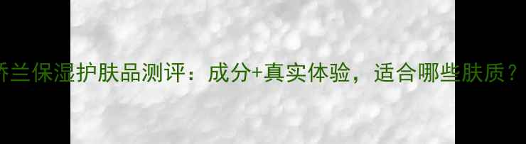 娇兰保湿护肤品测评成分真实体验适合哪些肤质