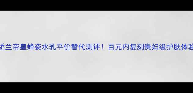 娇兰帝皇蜂姿水乳平价替代测评百元内复刻贵妇级护肤体验