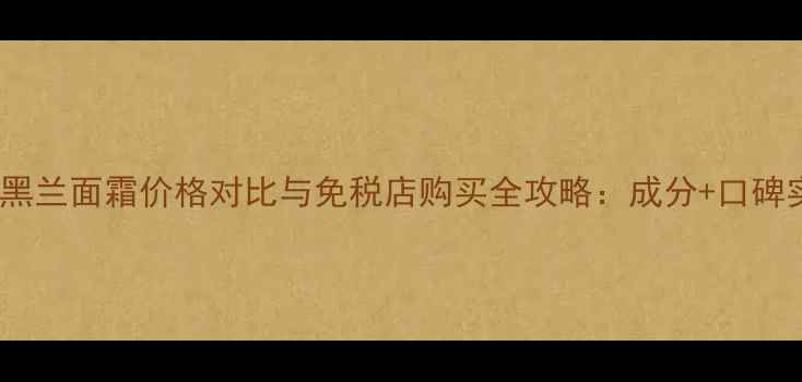 娇兰黑兰面霜价格对比与免税店购买全攻略成分口碑实测
