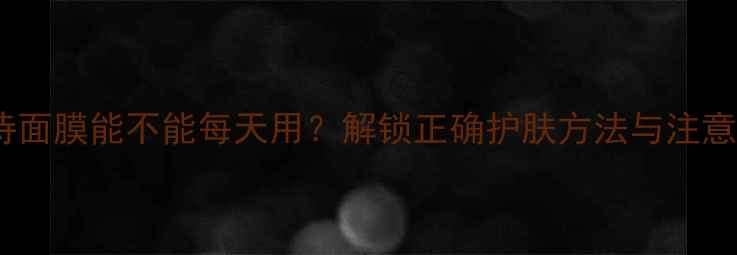 娇韵诗面膜能不能每天用解锁正确护肤方法与注意事项