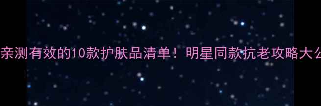 孙俪亲测有效的10款护肤品清单明星同款抗老攻略大公开
