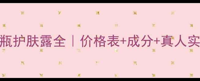 安利雅姿小棕瓶护肤露全价格表成分真人实测适合肤质