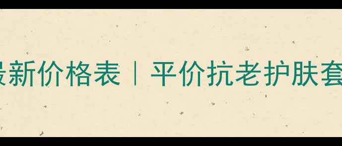 完美玛丽艳最新价格表平价抗老护肤套盒深度测评