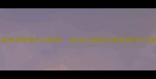 宝格丽晶翠香氛替代品推荐5款东方调彩妆香氛测评与选购指南