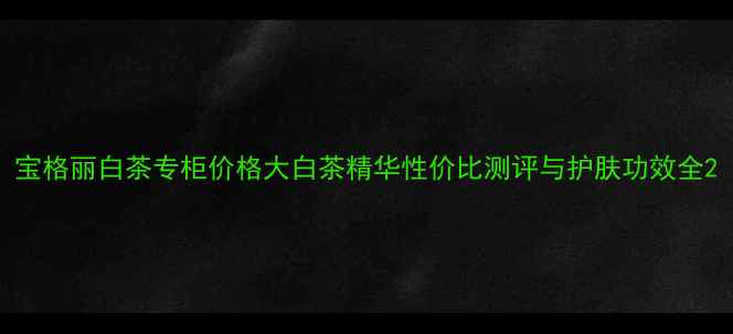 宝格丽白茶专柜价格大白茶精华性价比测评与护肤功效全