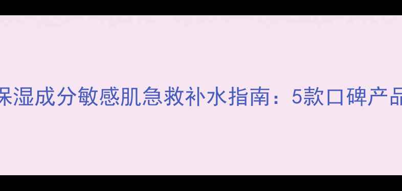 小分子补水高保湿成分敏感肌急救补水指南5款口碑产品实测推荐