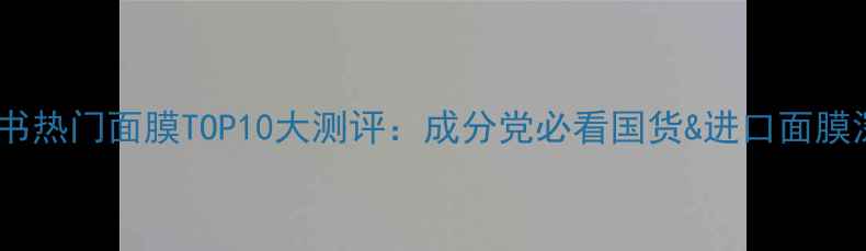 小红书热门面膜TOP10大测评成分党必看国货进口面膜深度