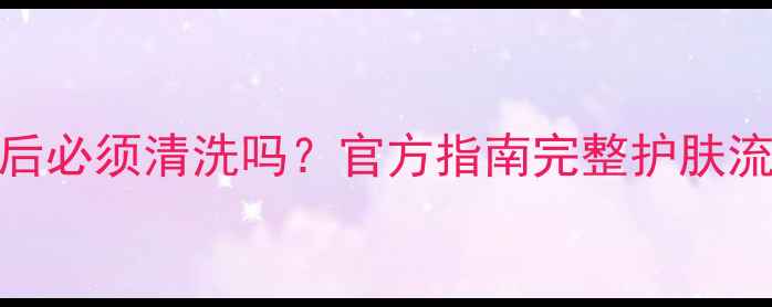 小迷糊面膜用后必须清洗吗官方指南完整护肤流程与注意事项