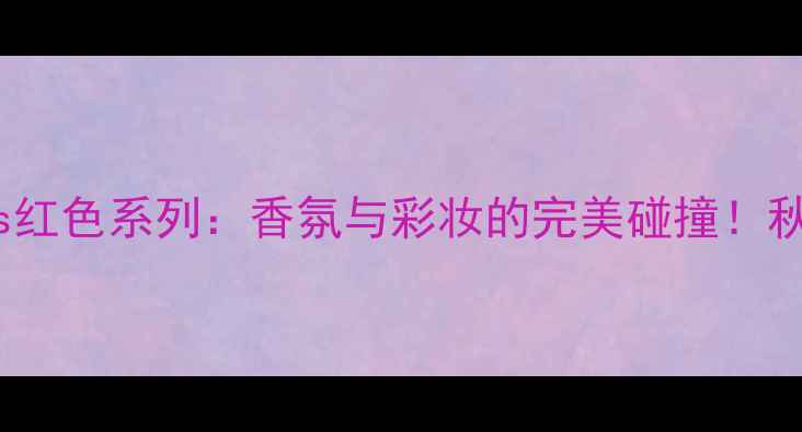 小雏菊香水Kiss红色系列香氛与彩妆的完美碰撞秋冬妆容灵感全