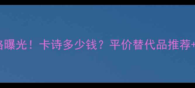 巴黎卡诗最新价格曝光卡诗多少钱平价替代品推荐产品测评全攻略