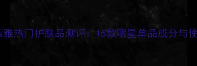 巴黎欧莱雅热门护肤品测评15款明星单品成分与使用心得