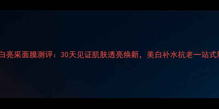 希思黎焕白亮采面膜测评30天见证肌肤透亮焕新美白补水抗老一站式解决方案