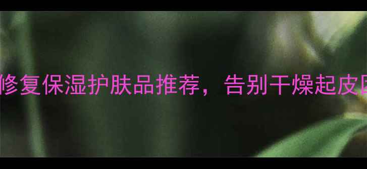 干性皮肤必看10款修复保湿护肤品推荐告别干燥起皮困扰附选购指南