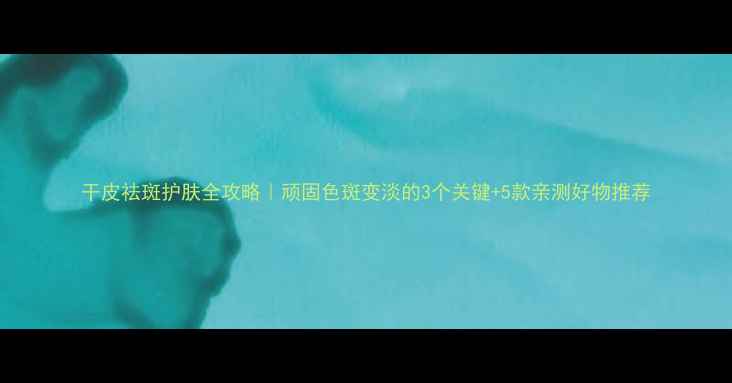 干皮祛斑护肤全攻略顽固色斑变淡的3个关键5款亲测好物推荐