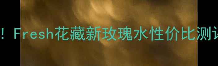 平价护肤必备Fresh花藏新玫瑰水性价比测评与护肤效果