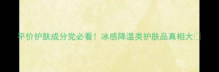 平价护肤成分党必看冰感降温类护肤品真相大