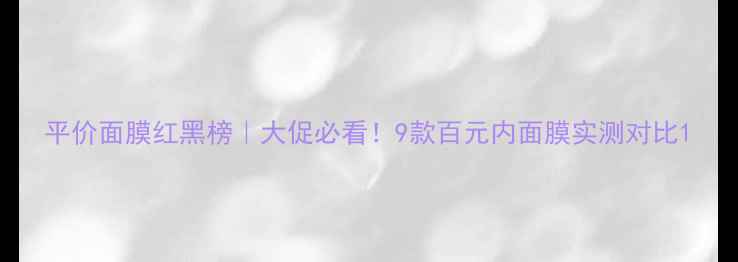 平价面膜红黑榜大促必看9款百元内面膜实测对比