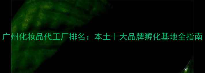 广州化妆品代工厂排名本土十大品牌孵化基地全指南