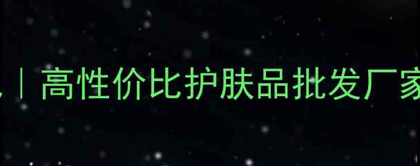 广州化妆品源头直供基地高性价比护肤品批发厂家一站式采购省心指南
