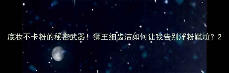 底妆不卡粉的秘密武器狮王细齿洁如何让我告别浮粉尴尬