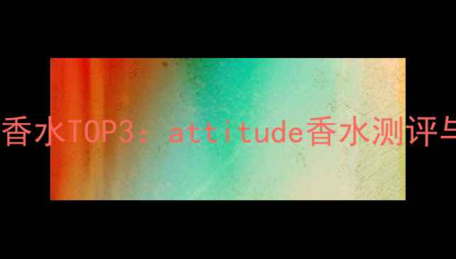 度人气国货香水TOP3attitude香水测评与购买指南