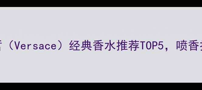 度测评范思哲Versace经典香水推荐TOP5喷香持久度实测报告
