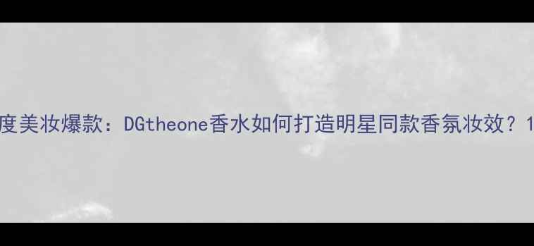 度美妆爆款DGtheone香水如何打造明星同款香氛妆效
