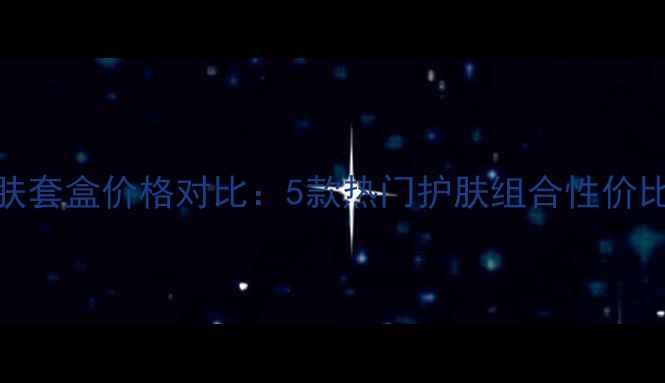 彤芳美白焕肤套盒价格对比5款热门护肤组合性价比与选购指南