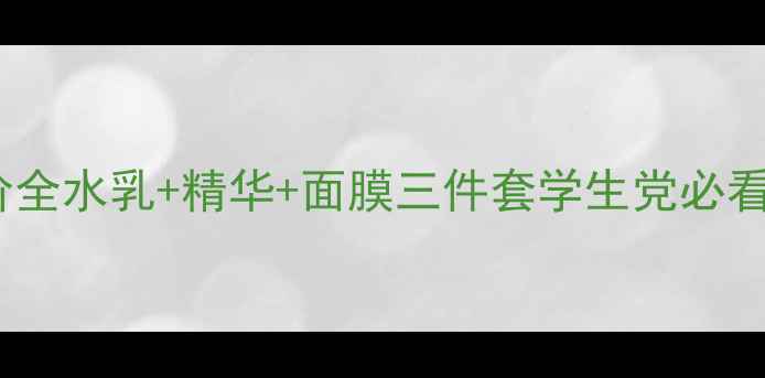 得鲜男士套装专柜价全水乳精华面膜三件套学生党必看附正品购买攻略
