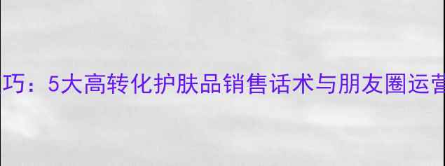 微信营销技巧5大高转化护肤品销售话术与朋友圈运营实战指南