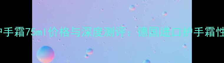 德国小甘菊护手霜75ml价格与深度测评德国进口护手霜性价比全指南