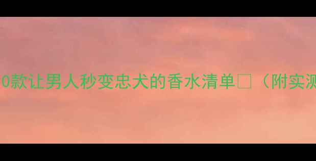 必入10款让男人秒变忠犬的香水清单附实测效果